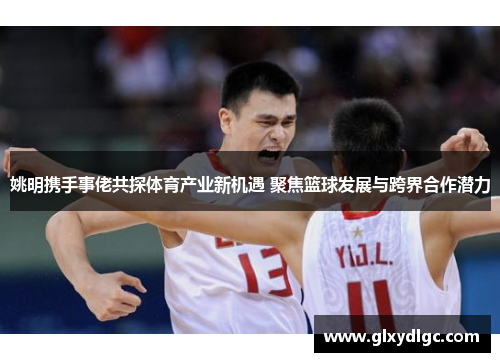 姚明携手事佬共探体育产业新机遇 聚焦篮球发展与跨界合作潜力