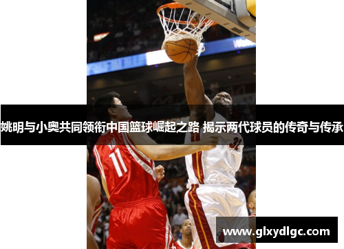 姚明与小奥共同领衔中国篮球崛起之路 揭示两代球员的传奇与传承
