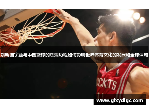 姚明国字脸与中国篮球的辉煌历程如何影响世界体育文化的发展和全球认知