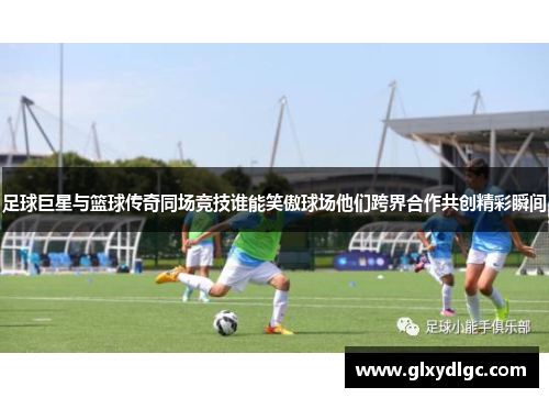 足球巨星与篮球传奇同场竞技谁能笑傲球场他们跨界合作共创精彩瞬间