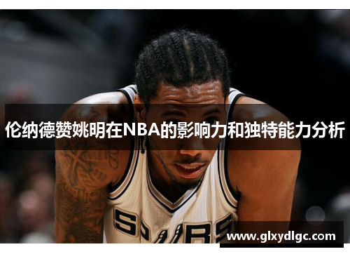 伦纳德赞姚明在NBA的影响力和独特能力分析