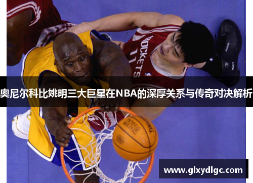 奥尼尔科比姚明三大巨星在NBA的深厚关系与传奇对决解析