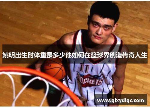 姚明出生时体重是多少他如何在篮球界创造传奇人生