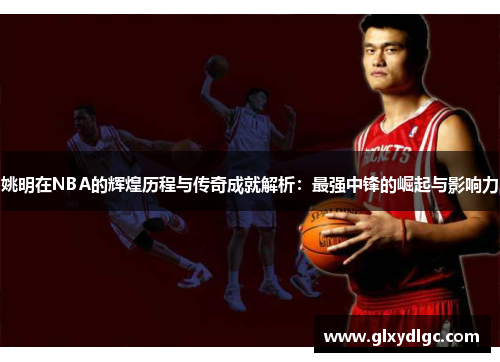 姚明在NBA的辉煌历程与传奇成就解析：最强中锋的崛起与影响力
