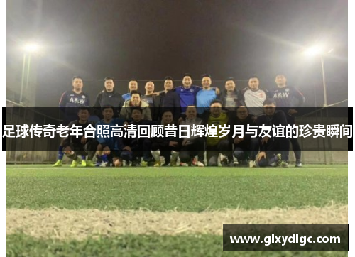 足球传奇老年合照高清回顾昔日辉煌岁月与友谊的珍贵瞬间