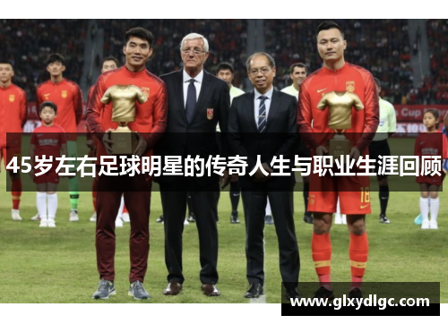 45岁左右足球明星的传奇人生与职业生涯回顾