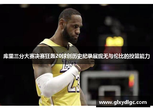 库里三分大赛决赛狂轰20球创历史纪录展现无与伦比的投篮能力