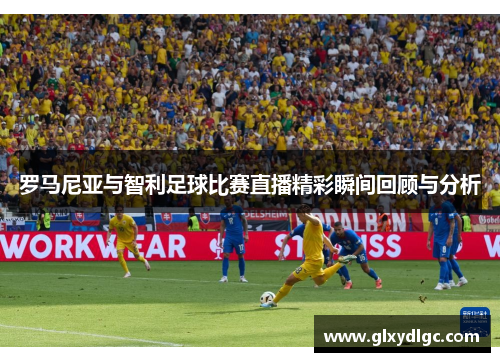 罗马尼亚与智利足球比赛直播精彩瞬间回顾与分析