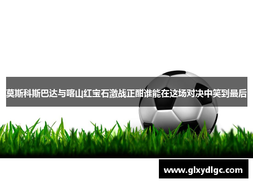 莫斯科斯巴达与喀山红宝石激战正酣谁能在这场对决中笑到最后
